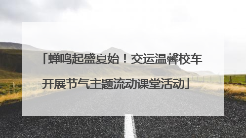 蝉鸣起盛夏始！交运温馨校车开展节气主题流动课堂活动
