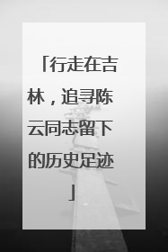 行走在吉林，追寻陈云同志留下的历史足迹