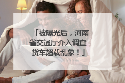 被曝光后，河南省交通厅介入调查货车超载乱象！