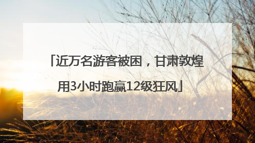 近万名游客被困，甘肃敦煌用3小时跑赢12级狂风