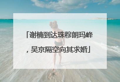 谢楠到达珠穆朗玛峰，吴京隔空向其求婚