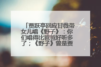 贾跃亭回应甘薇带女儿唱《野子》：你们唱得比爸爸好听多了；《野子》曾是贾跃亭“代表作”
