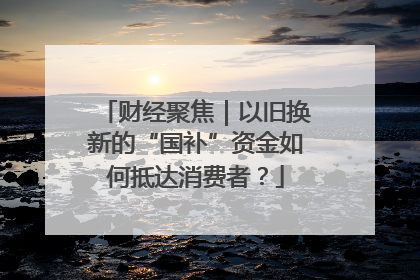 财经聚焦｜以旧换新的“国补”资金如何抵达消费者？