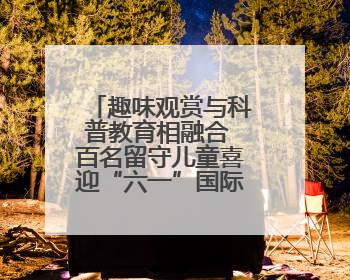 趣味观赏与科普教育相融合 百名留守儿童喜迎“六一”国际儿童节
