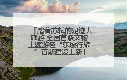 踏着苏轼的足迹去旅游 全国首条文物主题游径“东坡行旅”首期建设上新