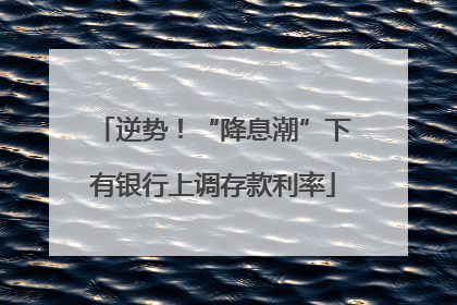 逆势！“降息潮”下有银行上调存款利率