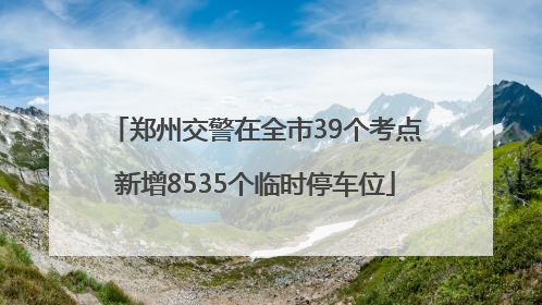 郑州交警在全市39个考点新增8535个临时停车位