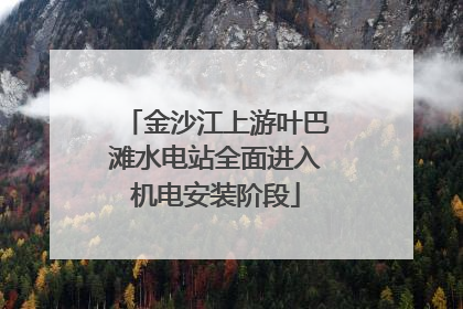 金沙江上游叶巴滩水电站全面进入机电安装阶段
