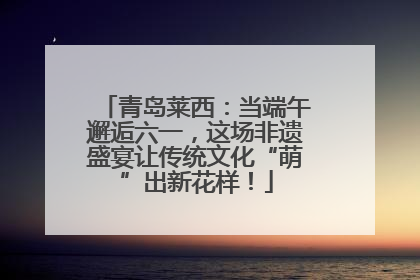青岛莱西：当端午邂逅六一，这场非遗盛宴让传统文化“萌”出新花样！