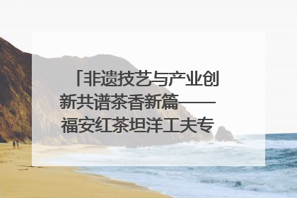 非遗技艺与产业创新共谱茶香新篇——福安红茶坦洋工夫专场推介会在京举办