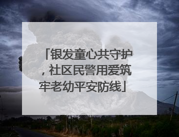 银发童心共守护，社区民警用爱筑牢老幼平安防线