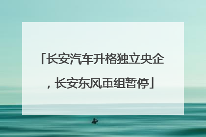 长安汽车升格独立央企，长安东风重组暂停