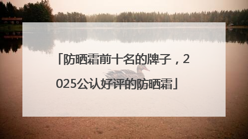 防晒霜前十名的牌子，2025公认好评的防晒霜
