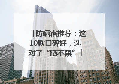 防晒霜推荐：这10款口碑好，选对了“晒不黑”