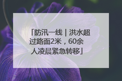 防汛一线｜洪水超过路面2米，60余人凌晨紧急转移