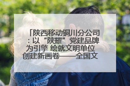 陕西移动铜川分公司：以“陕耀”党建品牌为引擎 绘就文明单位创建新画卷——全国文明单位创建纪实