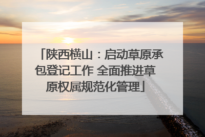陕西横山：启动草原承包登记工作 全面推进草原权属规范化管理