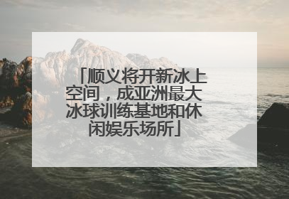 顺义将开新冰上空间，成亚洲最大冰球训练基地和休闲娱乐场所