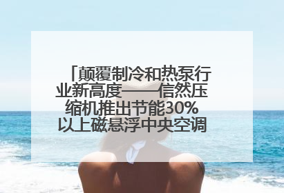 颠覆制冷和热泵行业新高度——信然压缩机推出节能30%以上磁悬浮中央空调和磁悬浮热泵
