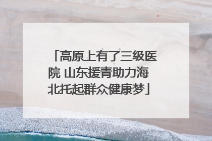 高原上有了三级医院 山东援青助力海北托起群众健康梦