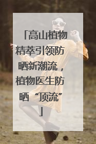 高山植物精萃引领防晒新潮流，植物医生防晒“顶流”