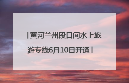 黄河兰州段日间水上旅游专线6月10日开通