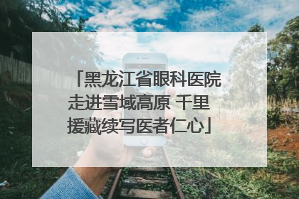 黑龙江省眼科医院走进雪域高原 千里援藏续写医者仁心