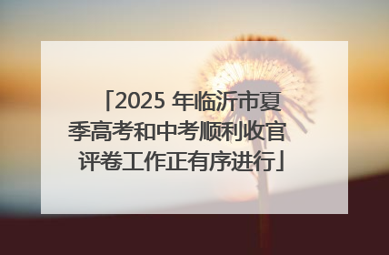 2025 年临沂市夏季高考和中考顺利收官 评卷工作正有序进行