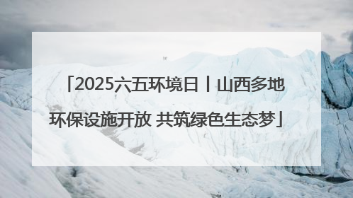 2025六五环境日丨山西多地环保设施开放 共筑绿色生态梦