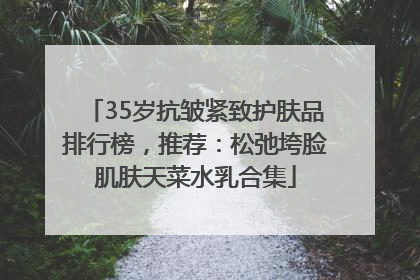 35岁抗皱紧致护肤品排行榜，推荐：松弛垮脸肌肤天菜水乳合集