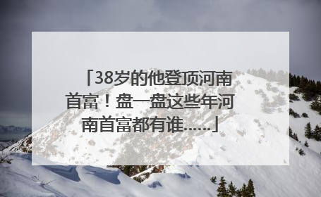 38岁的他登顶河南首富！盘一盘这些年河南首富都有谁……