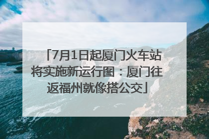 7月1日起厦门火车站将实施新运行图：厦门往返福州就像搭公交