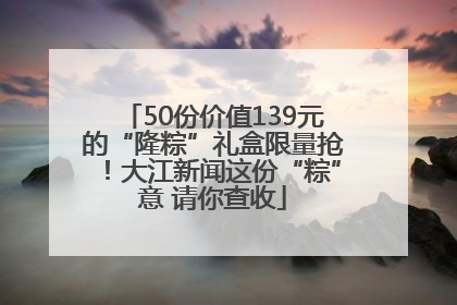 50份价值139元的“隆粽”礼盒限量抢！大江新闻这份“粽”意 请你查收
