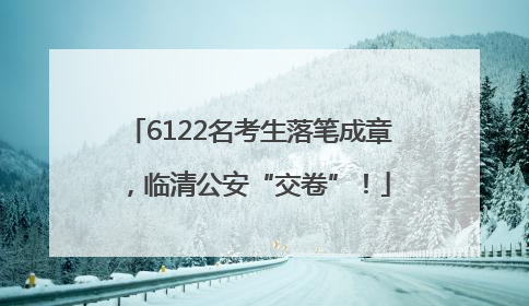 6122名考生落笔成章，临清公安“交卷”！