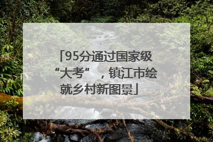 95分通过国家级“大考”，镇江市绘就乡村新图景